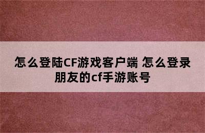 怎么登陆CF游戏客户端 怎么登录朋友的cf手游账号